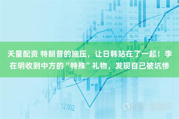 天量配资 特朗普的施压，让日韩站在了一起！李在明收到中方的“特殊”礼物，发现自己被坑惨